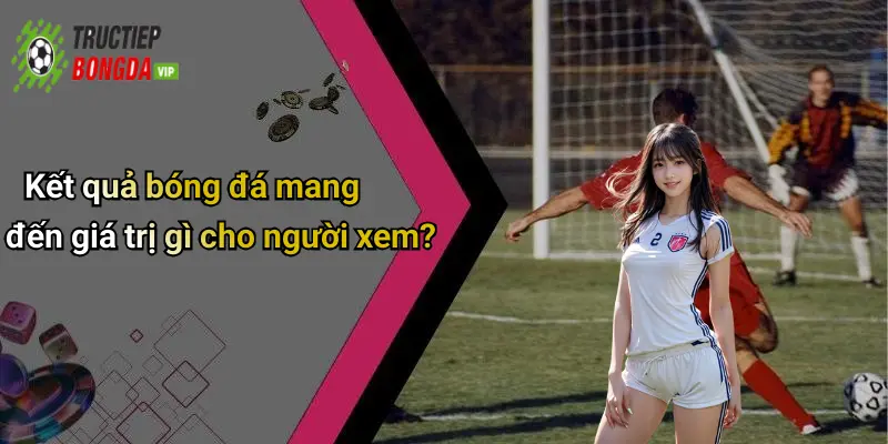 Kết quả bóng đá mang đến giá trị gì cho người xem?